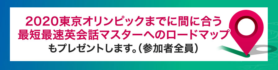 2020東京オリンピック3ヶ月前までに間に合う最速英会話マスターへのロードマップもプレゼントします。（参加者全員）